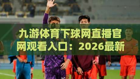 九游体育下球网直播官网观看入口：2026最新观赛指南（九游体育下球网直播）