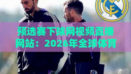 预选赛下球网视频直播网站：2026年全球体育预选赛观赛指南与实用技巧大盘点