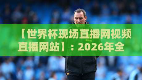【世界杯现场直播网视频直播网站】: 2026年全球赛事最全观赛渠道+避坑指南