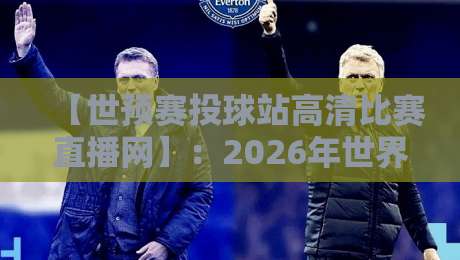【世预赛投球站高清比赛直播网】:2026年世界杯预选赛高清直播全攻略,从选站到避坑,球迷必看的五大秘密! 【世预赛投球站高清比赛直播网】:2026年世界杯预选赛高清直播全攻略,从选站到避坑,球迷必看的五大秘密!