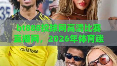 bt888投球网高清比赛直播网，2026年体育迷必备的观赛神器！