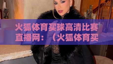 火狐体育买球高清比赛直播网：（火狐体育买球高清比赛直播网）2026年最值得一试的观赛神器?