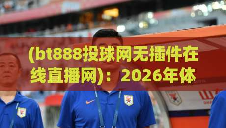 (bt888投球网无插件在线直播网)：2026年体育迷必备的流畅观赛利器