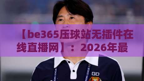 【be365压球站无插件在线直播网】:2026年最值得关注的体育观赛新选择 【be365压球站无插件在线直播网】:2026年最值得关注的体育观赛新选择